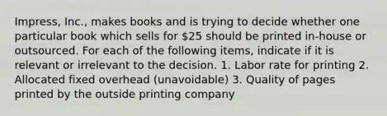 Impress, Inc., makes books and is trying to decide whether one particular book which sells for 25 should be printed in-house or outsourced. For each of the following items, indicate if it is relevant or irrelevant to the decision. 1. Labor rate for printing 2. Allocated fixed overhead (unavoidable) 3. Quality of pages printed by the outside printing company