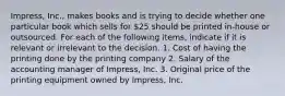 Impress, Inc., makes books and is trying to decide whether one particular book which sells for 25 should be printed in-house or outsourced. For each of the following items, indicate if it is relevant or irrelevant to the decision. 1. Cost of having the printing done by the printing company 2. Salary of the accounting manager of Impress, Inc. 3. Original price of the printing equipment owned by Impress, Inc.