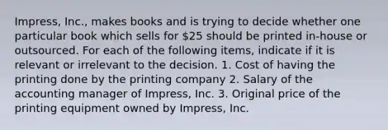 Impress, Inc., makes books and is trying to decide whether one particular book which sells for 25 should be printed in-house or outsourced. For each of the following items, indicate if it is relevant or irrelevant to the decision. 1. Cost of having the printing done by the printing company 2. Salary of the accounting manager of Impress, Inc. 3. Original price of the printing equipment owned by Impress, Inc.