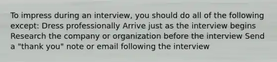 To impress during an interview, you should do all of the following except: Dress professionally Arrive just as the interview begins Research the company or organization before the interview Send a "thank you" note or email following the interview