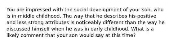 You are impressed with the social development of your son, who is in middle childhood. The way that he describes his positive and less strong attributes is noticeably different than the way he discussed himself when he was in early childhood. What is a likely comment that your son would say at this time?