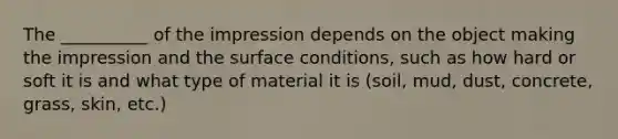 The __________ of the impression depends on the object making the impression and the surface conditions, such as how hard or soft it is and what type of material it is (soil, mud, dust, concrete, grass, skin, etc.)