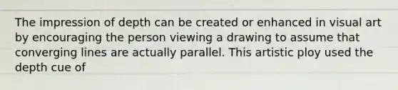 The impression of depth can be created or enhanced in visual art by encouraging the person viewing a drawing to assume that converging lines are actually parallel. This artistic ploy used the depth cue of