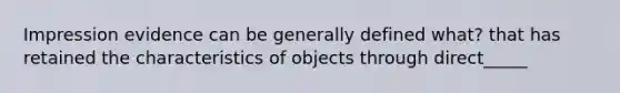 Impression evidence can be generally defined what? that has retained the characteristics of objects through direct_____