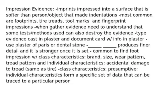 Impression Evidence: -imprints impressed into a surface that is softer than person/object that made indentations -most common are footprints, tire treads, tool marks, and fingerprint impressions -when gather evidence need to understand that some tests/methods used can also destroy the evidence -type evidence cast in plaster and document card w/ info in plaster -use plaster of paris or dental stone -______ ______ produces finer detail and it is stronger once it is set - common to find foot impression w/ class characteristics: brand, size, wear pattern, tread pattern and individual characteristics: accidental damage to tread (same as tire) -class characteristics: presumptive; individual characteristics form a specific set of data that can be traced to a particular person