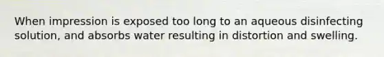 When impression is exposed too long to an aqueous disinfecting solution, and absorbs water resulting in distortion and swelling.