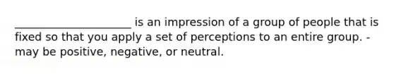 _____________________ is an impression of a group of people that is fixed so that you apply a set of perceptions to an entire group. -may be positive, negative, or neutral.