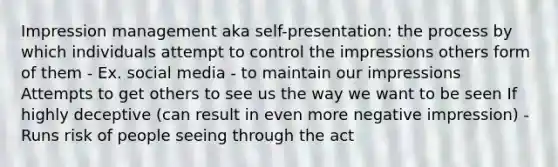 Impression management aka self-presentation: the process by which individuals attempt to control the impressions others form of them - Ex. social media - to maintain our impressions Attempts to get others to see us the way we want to be seen If highly deceptive (can result in even more negative impression) - Runs risk of people seeing through the act