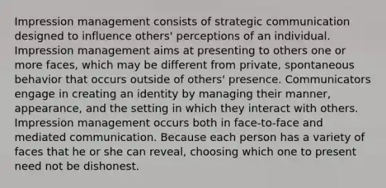 Impression management consists of strategic communication designed to influence others' perceptions of an individual. Impression management aims at presenting to others one or more faces, which may be different from private, spontaneous behavior that occurs outside of others' presence. Communicators engage in creating an identity by managing their manner, appearance, and the setting in which they interact with others. Impression management occurs both in face-to-face and mediated communication. Because each person has a variety of faces that he or she can reveal, choosing which one to present need not be dishonest.