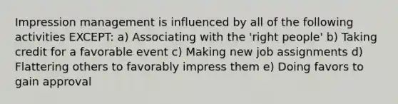 Impression management is influenced by all of the following activities EXCEPT: a) Associating with the 'right people' b) Taking credit for a favorable event c) Making new job assignments d) Flattering others to favorably impress them e) Doing favors to gain approval