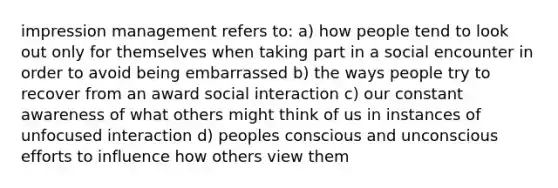 impression management refers to: a) how people tend to look out only for themselves when taking part in a social encounter in order to avoid being embarrassed b) the ways people try to recover from an award social interaction c) our constant awareness of what others might think of us in instances of unfocused interaction d) peoples conscious and unconscious efforts to influence how others view them