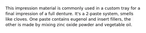 This impression material is commonly used in a custom tray for a final impression of a full denture. It's a 2-paste system, smells like cloves. One paste contains eugenol and insert fillers, the other is made by mixing zinc oxide powder and vegetable oil.