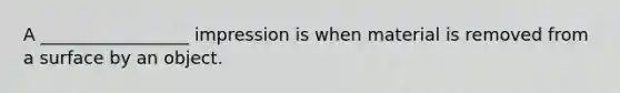 A _________________ impression is when material is removed from a surface by an object.