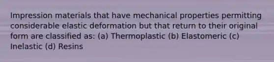 Impression materials that have mechanical properties permitting considerable elastic deformation but that return to their original form are classified as: (a) Thermoplastic (b) Elastomeric (c) Inelastic (d) Resins