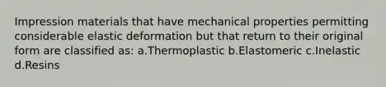 Impression materials that have mechanical properties permitting considerable elastic deformation but that return to their original form are classified as: a.Thermoplastic b.Elastomeric c.Inelastic d.Resins