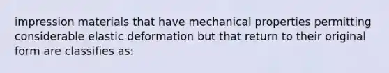 impression materials that have mechanical properties permitting considerable elastic deformation but that return to their original form are classifies as: