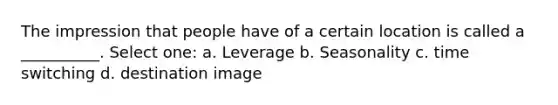 The impression that people have of a certain location is called a __________. Select one: a. Leverage b. Seasonality c. time switching d. destination image