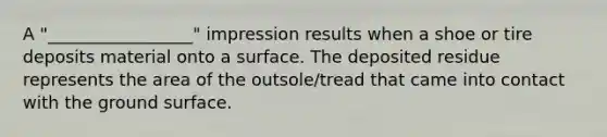 A "_________________" impression results when a shoe or tire deposits material onto a surface. The deposited residue represents the area of the outsole/tread that came into contact with the ground surface.