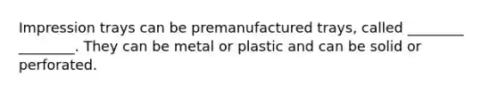 Impression trays can be premanufactured trays, called ________ ________. They can be metal or plastic and can be solid or perforated.