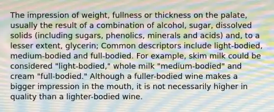 The impression of weight, fullness or thickness on the palate, usually the result of a combination of alcohol, sugar, dissolved solids (including sugars, phenolics, minerals and acids) and, to a lesser extent, glycerin; Common descriptors include light-bodied, medium-bodied and full-bodied. For example, skim milk could be considered "light-bodied," whole milk "medium-bodied" and cream "full-bodied." Although a fuller-bodied wine makes a bigger impression in the mouth, it is not necessarily higher in quality than a lighter-bodied wine.