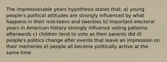 The impressionable years hypothesis states that: a) young people's political attitudes are strongly influenced by what happens in their mid-teens and twenties b) important electoral years in American history strongly influence voting patterns afterwards c) children tend to vote as their parents did d) people's politics change after events that leave an impression on their memories e) people all become politically active at the same time