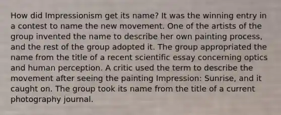 How did Impressionism get its name? It was the winning entry in a contest to name the new movement. One of the artists of the group invented the name to describe her own painting process, and the rest of the group adopted it. The group appropriated the name from the title of a recent scientific essay concerning optics and human perception. A critic used the term to describe the movement after seeing the painting Impression: Sunrise, and it caught on. The group took its name from the title of a current photography journal.