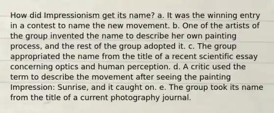 How did Impressionism get its name? a. It was the winning entry in a contest to name the new movement. b. One of the artists of the group invented the name to describe her own painting process, and the rest of the group adopted it. c. The group appropriated the name from the title of a recent scientific essay concerning optics and human perception. d. A critic used the term to describe the movement after seeing the painting Impression: Sunrise, and it caught on. e. The group took its name from the title of a current photography journal.