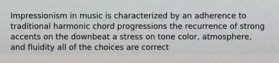 Impressionism in music is characterized by an adherence to traditional harmonic chord progressions the recurrence of strong accents on the downbeat a stress on tone color, atmosphere, and fluidity all of the choices are correct