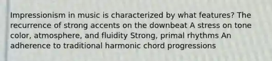 Impressionism in music is characterized by what features? The recurrence of strong accents on the downbeat A stress on tone color, atmosphere, and fluidity Strong, primal rhythms An adherence to traditional harmonic chord progressions