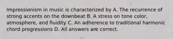 Impressionism in music is characterized by A. The recurrence of strong accents on the downbeat B. A stress on tone color, atmosphere, and fluidity C. An adherence to traditional harmonic chord progressions D. All answers are correct.