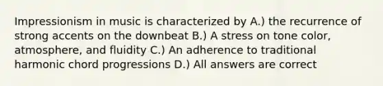 Impressionism in music is characterized by A.) the recurrence of strong accents on the downbeat B.) A stress on tone color, atmosphere, and fluidity C.) An adherence to traditional harmonic chord progressions D.) All answers are correct