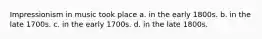 Impressionism in music took place a. in the early 1800s. b. in the late 1700s. c. in the early 1700s. d. in the late 1800s.