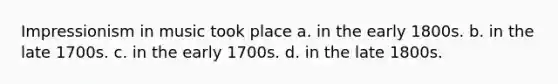Impressionism in music took place a. in the early 1800s. b. in the late 1700s. c. in the early 1700s. d. in the late 1800s.