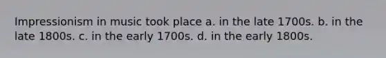 Impressionism in music took place a. in the late 1700s. b. in the late 1800s. c. in the early 1700s. d. in the early 1800s.