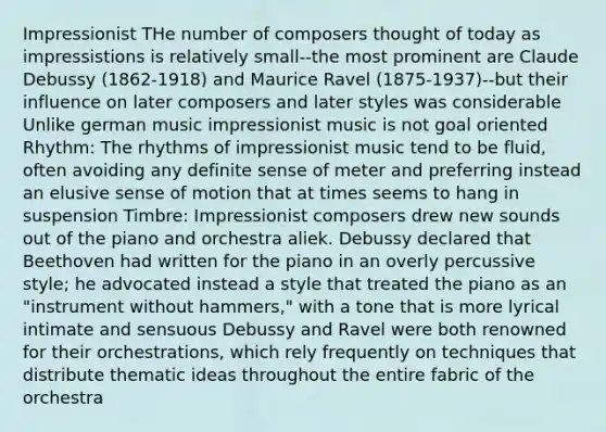 Impressionist THe number of composers thought of today as impressistions is relatively small--the most prominent are Claude Debussy (1862-1918) and Maurice Ravel (1875-1937)--but their influence on later composers and later styles was considerable Unlike german music impressionist music is not goal oriented Rhythm: The rhythms of impressionist music tend to be fluid, often avoiding any definite sense of meter and preferring instead an elusive sense of motion that at times seems to hang in suspension Timbre: Impressionist composers drew new sounds out of the piano and orchestra aliek. Debussy declared that Beethoven had written for the piano in an overly percussive style; he advocated instead a style that treated the piano as an "instrument without hammers," with a tone that is more lyrical intimate and sensuous Debussy and Ravel were both renowned for their orchestrations, which rely frequently on techniques that distribute thematic ideas throughout the entire fabric of the orchestra