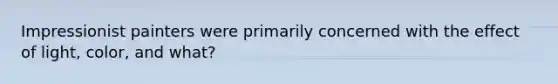Impressionist painters were primarily concerned with the effect of light, color, and what?