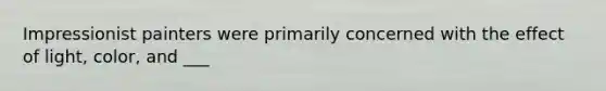 Impressionist painters were primarily concerned with the effect of light, color, and ___