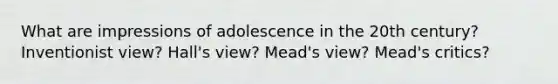 What are impressions of adolescence in the 20th century? Inventionist view? Hall's view? Mead's view? Mead's critics?