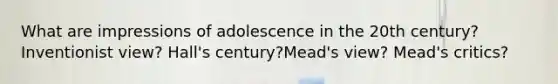 What are impressions of adolescence in the 20th century? Inventionist view? Hall's century?Mead's view? Mead's critics?