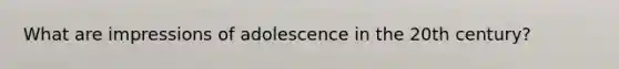 What are impressions of adolescence in the 20th century?