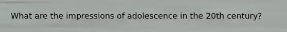 What are the impressions of adolescence in the 20th century?