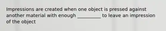 Impressions are created when one object is pressed against another material with enough __________ to leave an impression of the object