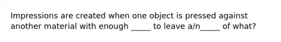 Impressions are created when one object is pressed against another material with enough _____ to leave a/n_____ of what?