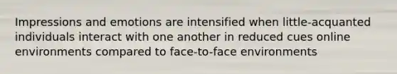 Impressions and emotions are intensified when little-acquanted individuals interact with one another in reduced cues online environments compared to face-to-face environments