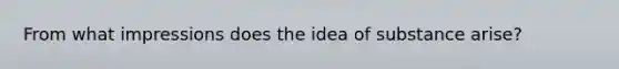 From what impressions does the idea of substance arise?