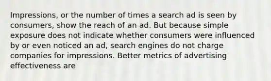 Impressions, or the number of times a search ad is seen by consumers, show the reach of an ad. But because simple exposure does not indicate whether consumers were influenced by or even noticed an ad, search engines do not charge companies for impressions. Better metrics of advertising effectiveness are