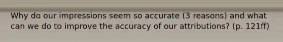 Why do our impressions seem so accurate (3 reasons) and what can we do to improve the accuracy of our attributions? (p. 121ff)