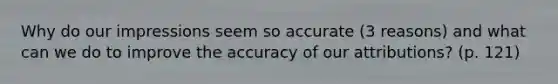 Why do our impressions seem so accurate (3 reasons) and what can we do to improve the accuracy of our attributions? (p. 121)