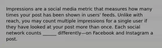 Impressions are a social media metric that measures how many times your post has been shown in users' feeds. Unlike with reach, you may count multiple impressions for a single user if they have looked at your post more than once. Each social network counts ______ differently—on Facebook and Instagram a post.