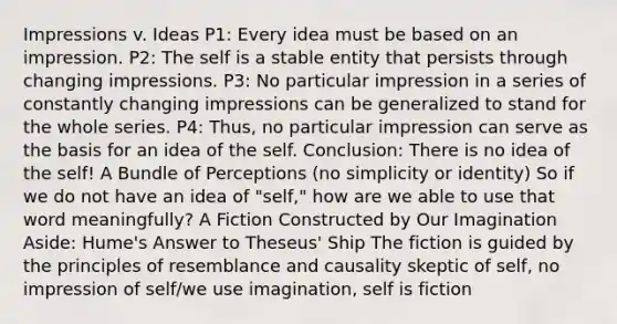 Impressions v. Ideas P1: Every idea must be based on an impression. P2: The self is a stable entity that persists through changing impressions. P3: No particular impression in a series of constantly changing impressions can be generalized to stand for the whole series. P4: Thus, no particular impression can serve as the basis for an idea of the self. Conclusion: There is no idea of the self! A Bundle of Perceptions (no simplicity or identity) So if we do not have an idea of "self," how are we able to use that word meaningfully? A Fiction Constructed by Our Imagination Aside: Hume's Answer to Theseus' Ship The fiction is guided by the principles of resemblance and causality skeptic of self, no impression of self/we use imagination, self is fiction